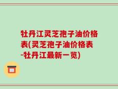 牡丹江灵芝孢子油价格表(灵芝孢子油价格表-牡丹江最新一览)