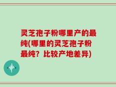 灵芝孢子粉哪里产的最纯(哪里的灵芝孢子粉最纯？比较产地差异)