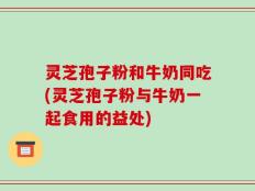 灵芝孢子粉和牛奶同吃(灵芝孢子粉与牛奶一起食用的益处)