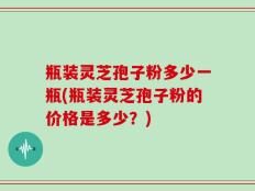 瓶装灵芝孢子粉多少一瓶(瓶装灵芝孢子粉的价格是多少？)