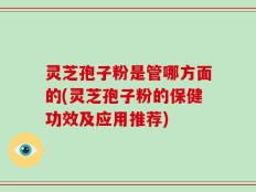 灵芝孢子粉是管哪方面的(灵芝孢子粉的保健功效及应用推荐)