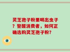 灵芝孢子粉里喝出虫子？警醒消费者，如何正确选购灵芝孢子粉？