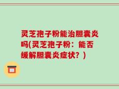 灵芝孢子粉能治胆囊炎吗(灵芝孢子粉：能否缓解胆囊炎症状？)