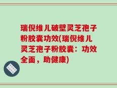 瑞倪维儿破壁灵芝孢子粉胶囊功效(瑞倪维儿灵芝孢子粉胶囊：功效全面，助健康)