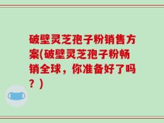 破壁灵芝孢子粉销售方案(破壁灵芝孢子粉畅销全球，你准备好了吗？)