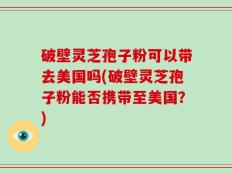 破壁灵芝孢子粉可以带去美国吗(破壁灵芝孢子粉能否携带至美国？)
