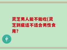 灵芝男人能不能吃(灵芝到底适不适合男性食用？