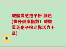 破壁灵芝孢子粉 颜色(提升健康指数！破壁灵芝孢子粉让你活力十足)