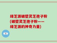 绿芝源破壁灵芝孢子粉(破壁灵芝孢子粉——绿芝源的神奇力量)
