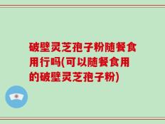 破壁灵芝孢子粉随餐食用行吗(可以随餐食用的破壁灵芝孢子粉)