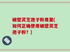 破壁灵芝孢子粉用量(如何正确使用破壁灵芝孢子粉？)