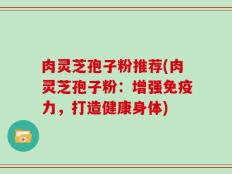 肉灵芝孢子粉推荐(肉灵芝孢子粉：增强免疫力，打造健康身体)