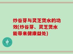 炒谷芽与灵芝煲水的功效(炒谷芽、灵芝煲水能带来健康益处)