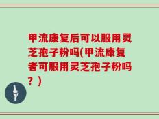 甲流康复后可以服用灵芝孢子粉吗(甲流康复者可服用灵芝孢子粉吗？)
