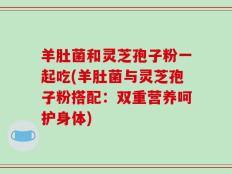 羊肚菌和灵芝孢子粉一起吃(羊肚菌与灵芝孢子粉搭配：双重营养呵护身体)
