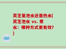 灵芝是泡水还是热水(灵芝泡水 vs. 煮水：哪种方式更有效？)