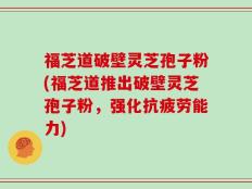 福芝道破壁灵芝孢子粉(福芝道推出破壁灵芝孢子粉，强化抗疲劳能力)