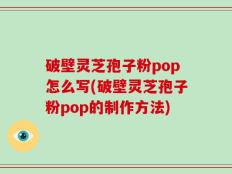 破壁灵芝孢子粉pop怎么写(破壁灵芝孢子粉pop的制作方法)