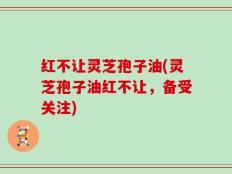 红不让灵芝孢子油(灵芝孢子油红不让，备受关注)