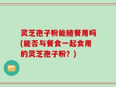 灵芝孢子粉能随餐用吗(能否与餐食一起食用的灵芝孢子粉？)