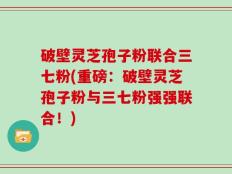 破壁灵芝孢子粉联合三七粉(重磅：破壁灵芝孢子粉与三七粉强强联合！)