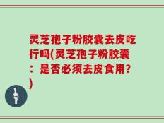 灵芝孢子粉胶囊去皮吃行吗(灵芝孢子粉胶囊：是否必须去皮食用？)
