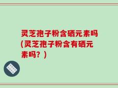 灵芝孢子粉含硒元素吗(灵芝孢子粉含有硒元素吗？)
