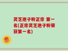 灵芝孢子粉正宗 第一名(正宗灵芝孢子粉荣获第一名)