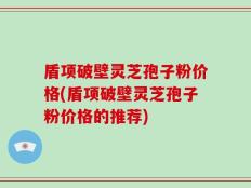 盾项破壁灵芝孢子粉价格(盾项破壁灵芝孢子粉价格的推荐)