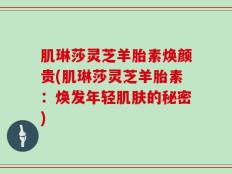 肌琳莎灵芝羊胎素焕颜贵(肌琳莎灵芝羊胎素：焕发年轻肌肤的秘密)