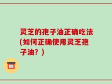 灵芝的孢子油正确吃法(如何正确使用灵芝孢子油？)