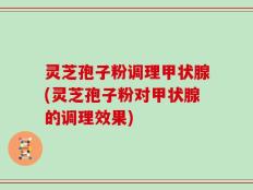 灵芝孢子粉调理甲状腺(灵芝孢子粉对甲状腺的调理效果)