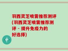 羽西灵芝喷雾推荐测评(羽西灵芝喷雾推荐测评 - 提升免疫力的好选择)