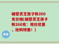 破壁灵芝孢子粉260克价格(破壁灵芝孢子粉260克：现价优惠，抢购特惠！)