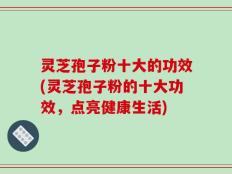 灵芝孢子粉十大的功效(灵芝孢子粉的十大功效，点亮健康生活)