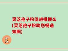 灵芝孢子粉促进排便么(灵芝孢子粉助您畅通如厕)