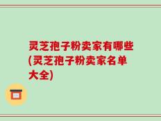 灵芝孢子粉卖家有哪些(灵芝孢子粉卖家名单大全)