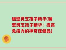 破壁灵芝孢子精华(破壁灵芝孢子精华：提高免疫力的神奇保健品)