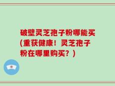 破壁灵芝孢子粉哪能买(重获健康！灵芝孢子粉在哪里购买？)