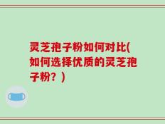 灵芝孢子粉如何对比(如何选择优质的灵芝孢子粉？)