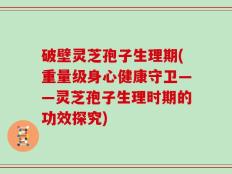 破壁灵芝孢子生理期(重量级身心健康守卫——灵芝孢子生理时期的功效探究)