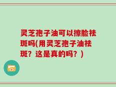 灵芝孢子油可以擦脸祛斑吗(用灵芝孢子油祛斑？这是真的吗？)