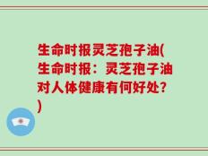 生命时报灵芝孢子油(生命时报：灵芝孢子油对人体健康有何好处？)