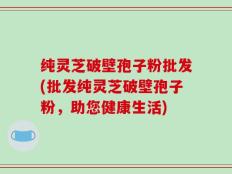 纯灵芝破壁孢子粉批发(批发纯灵芝破壁孢子粉，助您健康生活)