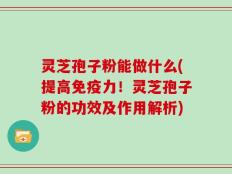 灵芝孢子粉能做什么(提高免疫力！灵芝孢子粉的功效及作用解析)