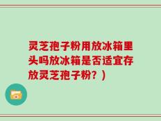 灵芝孢子粉用放冰箱里头吗放冰箱是否适宜存放灵芝孢子粉？)