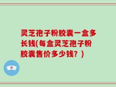 灵芝孢子粉胶囊一盒多长钱(每盒灵芝孢子粉胶囊售价多少钱？)
