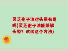 灵芝孢子油对头晕有用吗(灵芝孢子油能缓解头晕？试试这个方法)