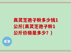 真灵芝孢子粉多少钱1公斤(真灵芝孢子粉1公斤价格是多少？)