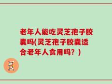 老年人能吃灵芝孢子胶囊吗(灵芝孢子胶囊适合老年人食用吗？)
